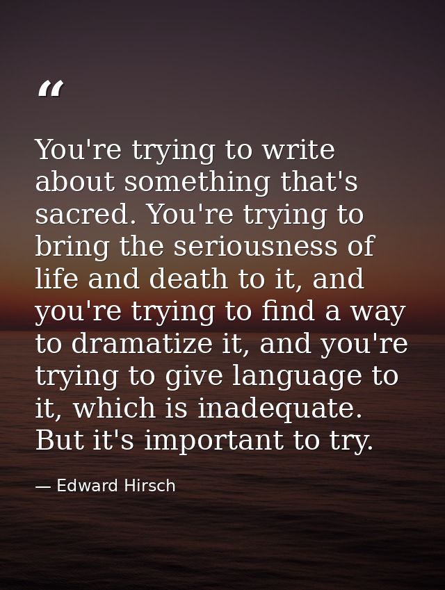 You're trying to write about something that's sacred. You're trying to bring the seriousness of life and death to it, an — Edward Hirsch
