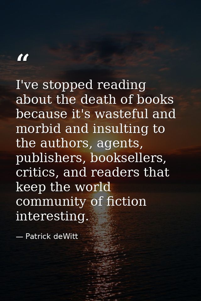 I've stopped reading about the death of books because it's wasteful and morbid and insulting to the authors, agents, pub — Patrick deWitt