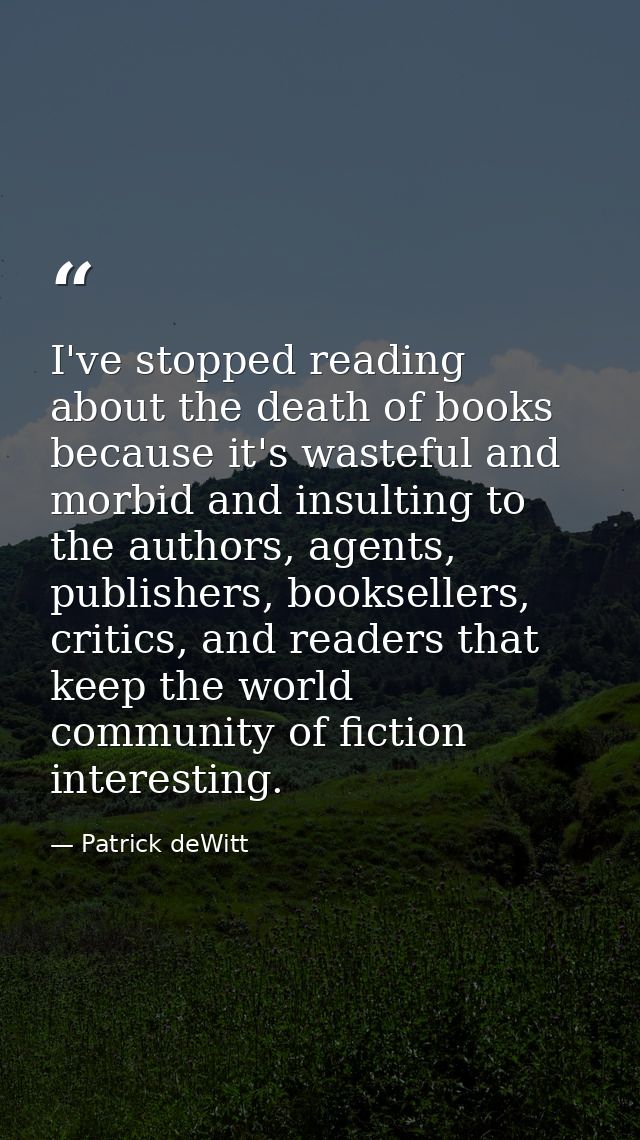 I've stopped reading about the death of books because it's wasteful and morbid and insulting to the authors, agents, pub — Patrick deWitt