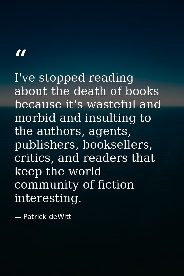 I've stopped reading about the death of books because it's wasteful and morbid and insulting to the authors, agents, pub — Patrick deWitt