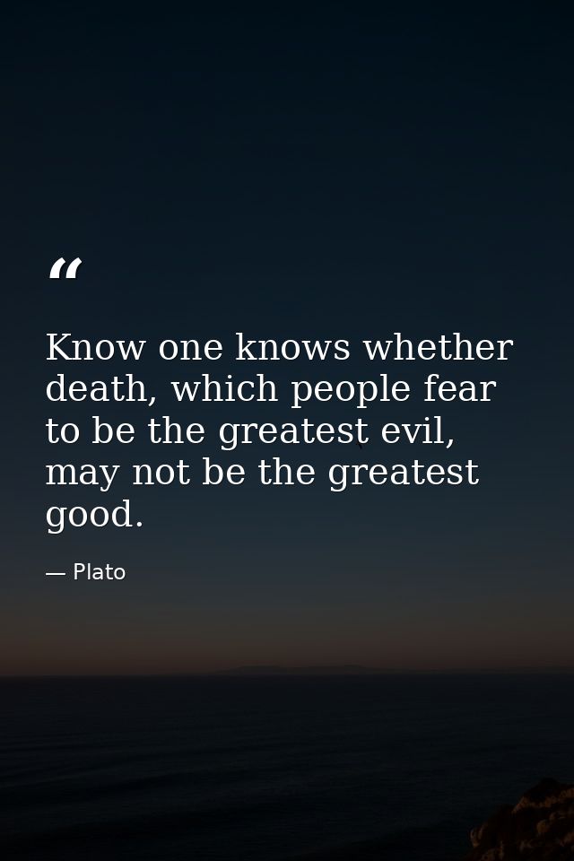Know one knows whether death, which people fear to be the greatest evil, may not be the greatest good. — Plato