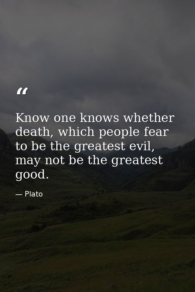 Know one knows whether death, which people fear to be the greatest evil, may not be the greatest good. — Plato