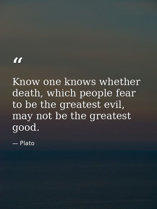 Know one knows whether death, which people fear to be the greatest evil, may not be the greatest good. — Plato