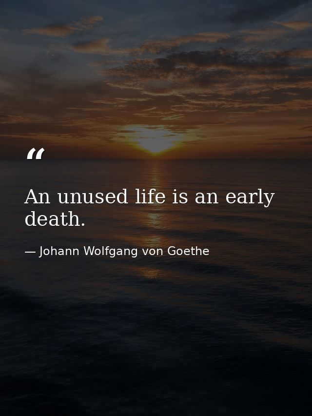 An unused life is an early death. — Johann Wolfgang von Goethe