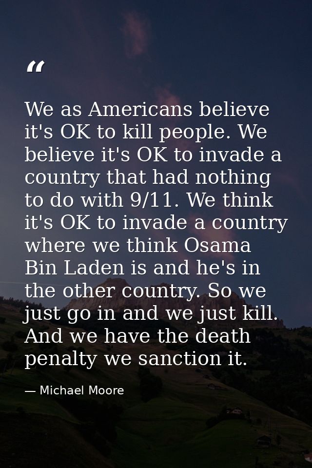 We as Americans believe it's OK to kill people. We believe it's OK to invade a country that had nothing to do with 9/11. — Michael Moore