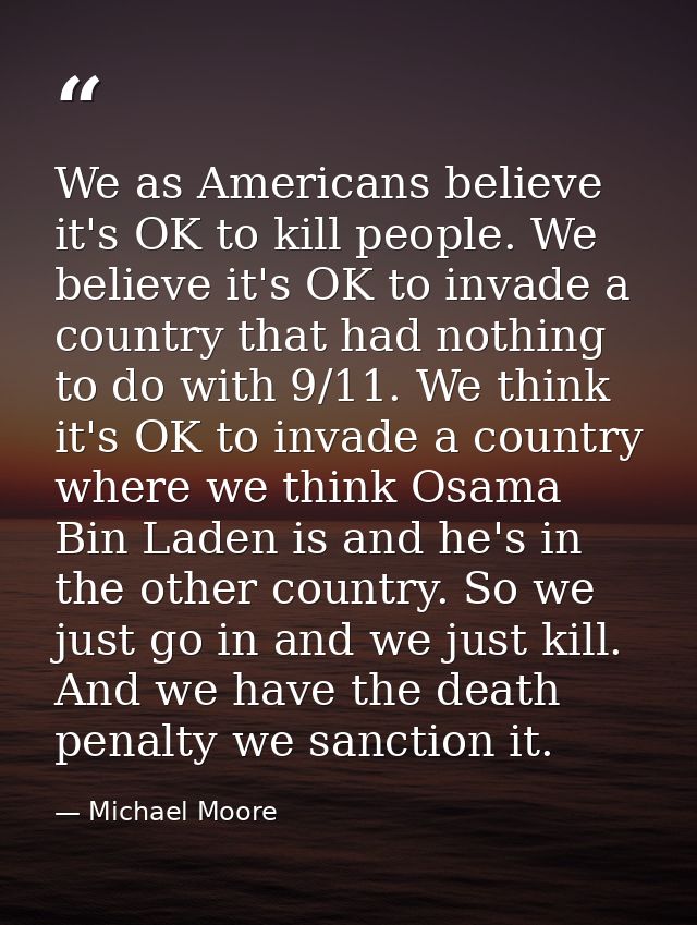 We as Americans believe it's OK to kill people. We believe it's OK to invade a country that had nothing to do with 9/11. — Michael Moore