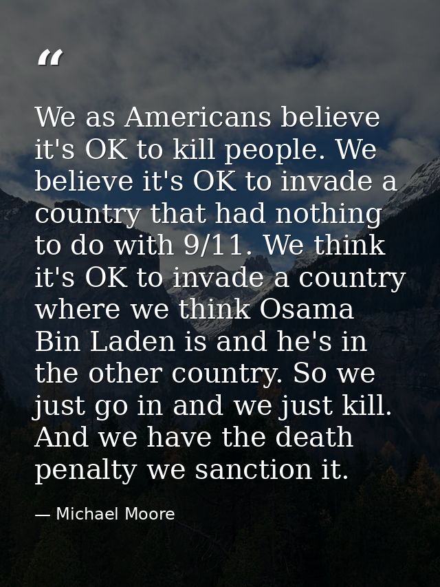 We as Americans believe it's OK to kill people. We believe it's OK to invade a country that had nothing to do with 9/11. — Michael Moore