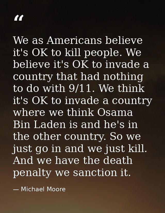 We as Americans believe it's OK to kill people. We believe it's OK to invade a country that had nothing to do with 9/11. — Michael Moore