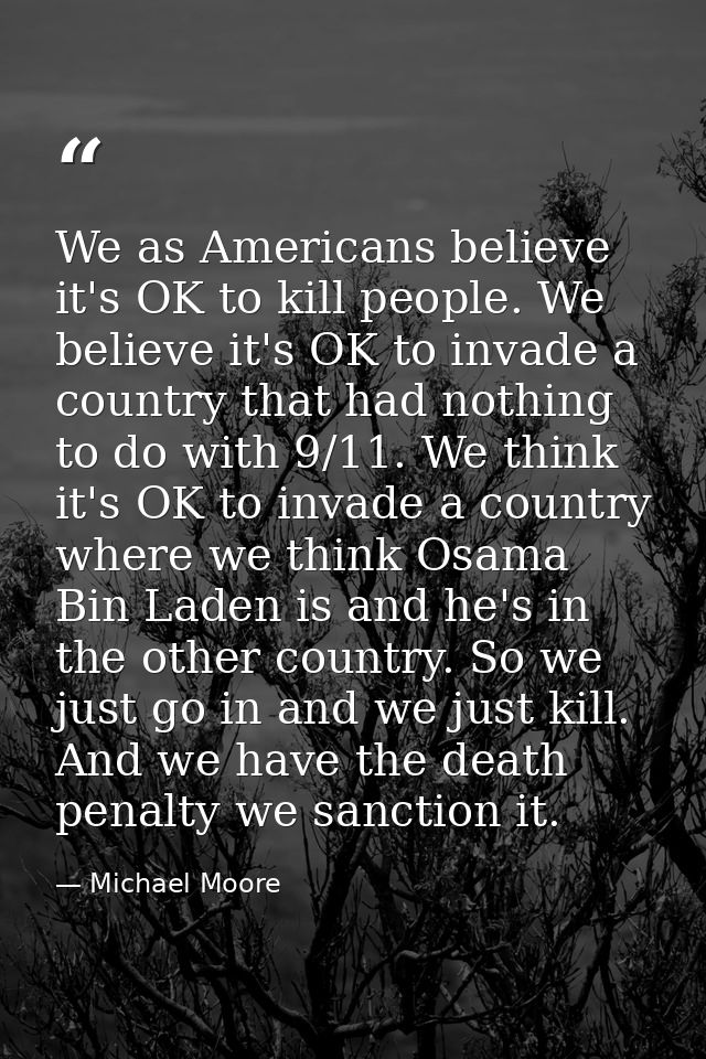 We as Americans believe it's OK to kill people. We believe it's OK to invade a country that had nothing to do with 9/11. — Michael Moore