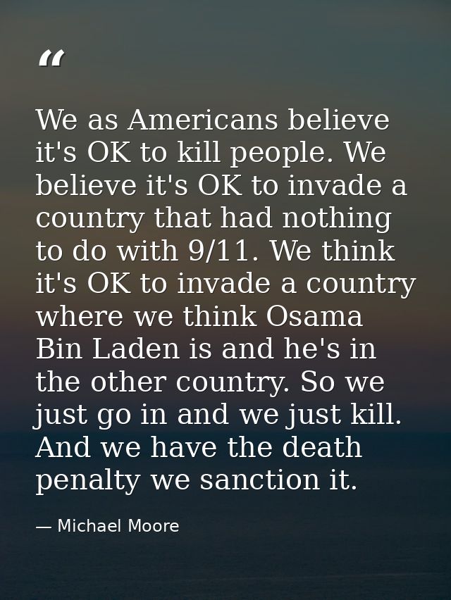 We as Americans believe it's OK to kill people. We believe it's OK to invade a country that had nothing to do with 9/11. — Michael Moore