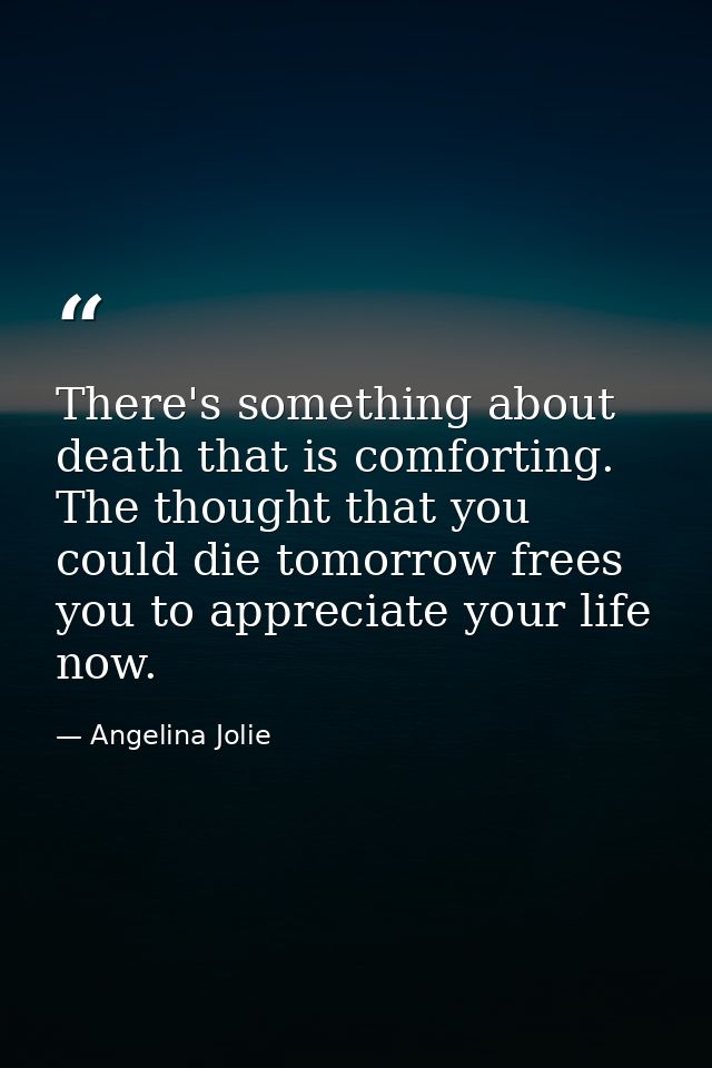 There's something about death that is comforting. The thought that you could die tomorrow frees you to appreciate your l — Angelina Jolie