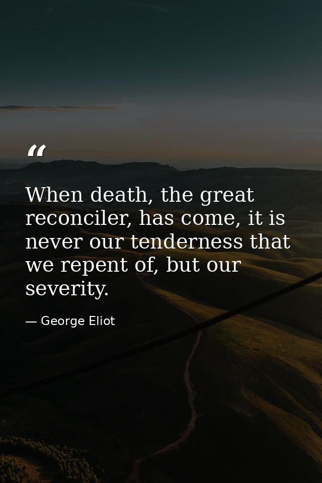 When death, the great reconciler, has come, it is never our tenderness that we repent of, but our severity. — George Eliot