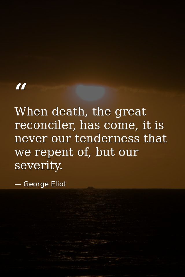 When death, the great reconciler, has come, it is never our tenderness that we repent of, but our severity. — George Eliot