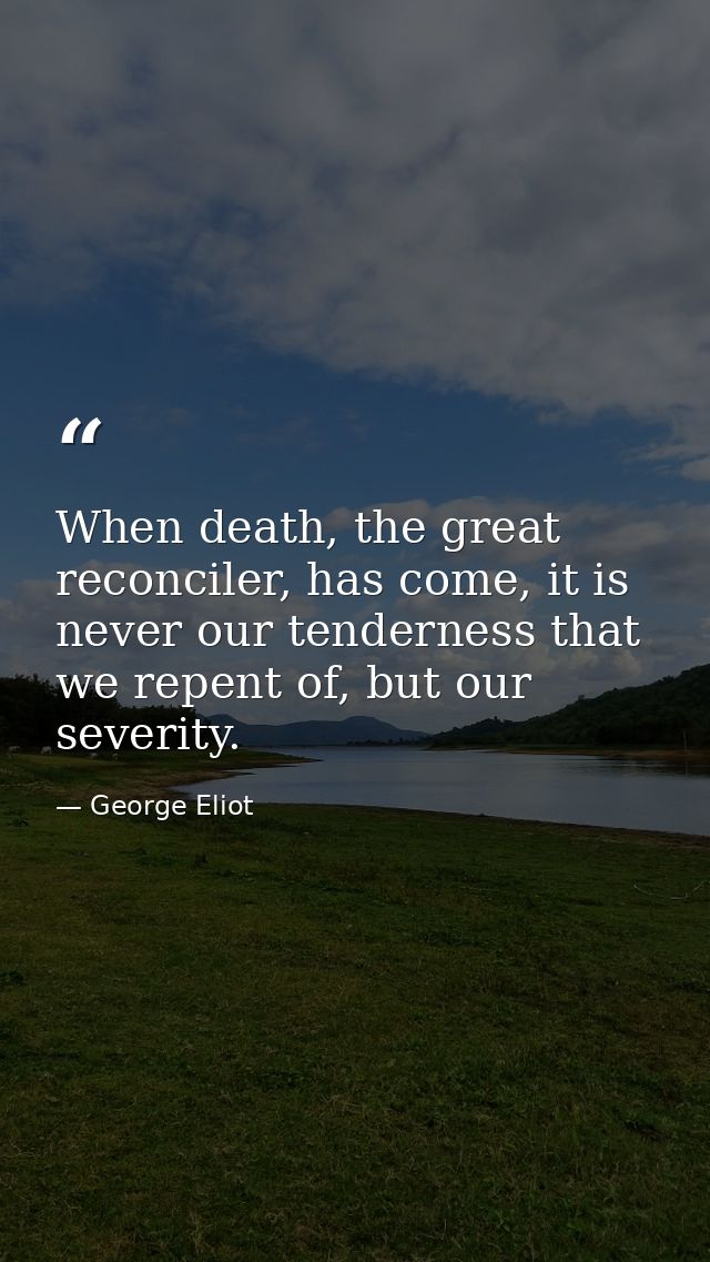 When death, the great reconciler, has come, it is never our tenderness that we repent of, but our severity. — George Eliot