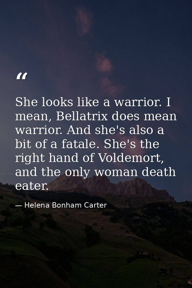 She looks like a warrior. I mean, Bellatrix does mean warrior. And she's also a bit of a fatale. She's the right hand of — Helena Bonham Carter