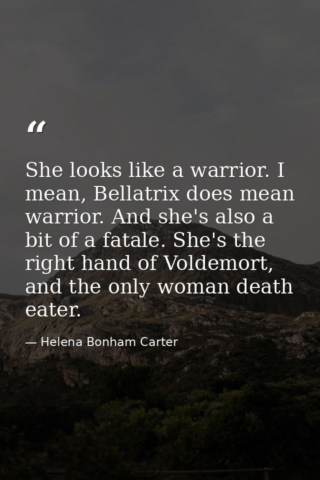 She looks like a warrior. I mean, Bellatrix does mean warrior. And she's also a bit of a fatale. She's the right hand of — Helena Bonham Carter