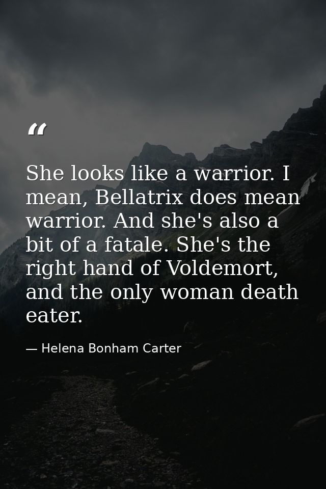 She looks like a warrior. I mean, Bellatrix does mean warrior. And she's also a bit of a fatale. She's the right hand of — Helena Bonham Carter