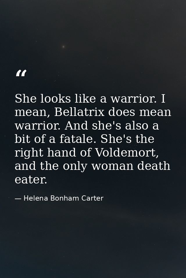 She looks like a warrior. I mean, Bellatrix does mean warrior. And she's also a bit of a fatale. She's the right hand of — Helena Bonham Carter