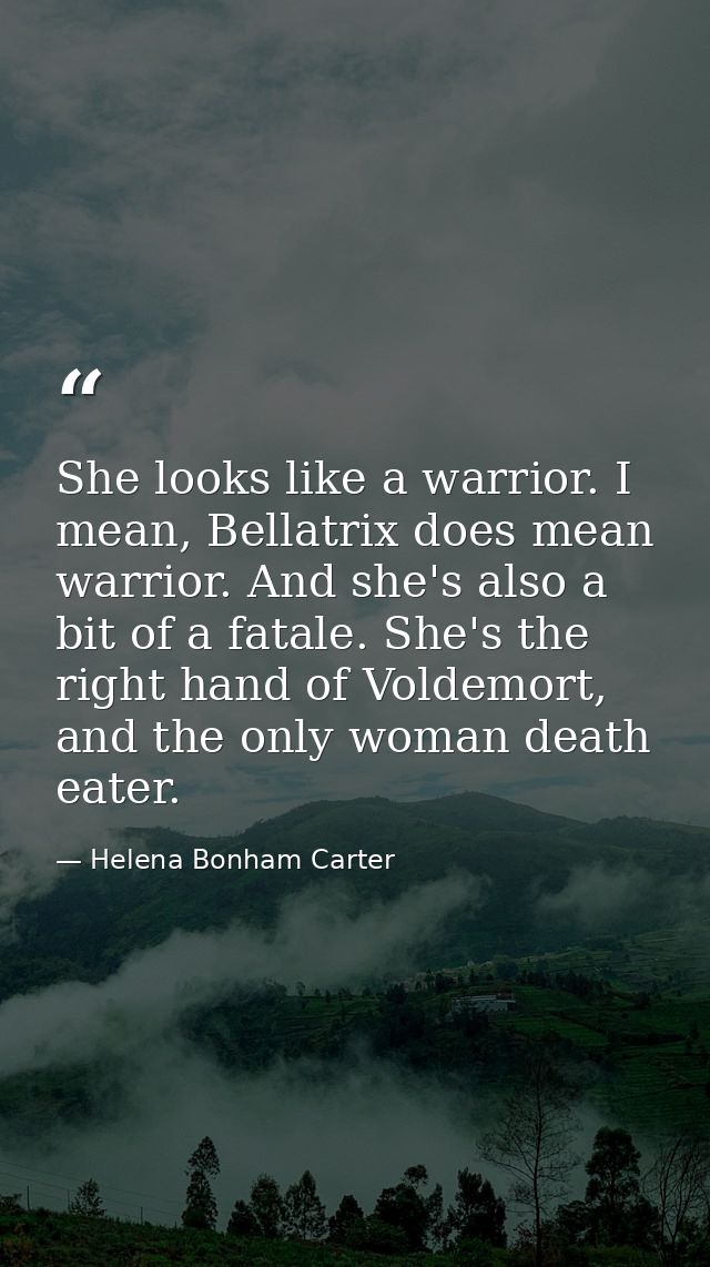 She looks like a warrior. I mean, Bellatrix does mean warrior. And she's also a bit of a fatale. She's the right hand of — Helena Bonham Carter