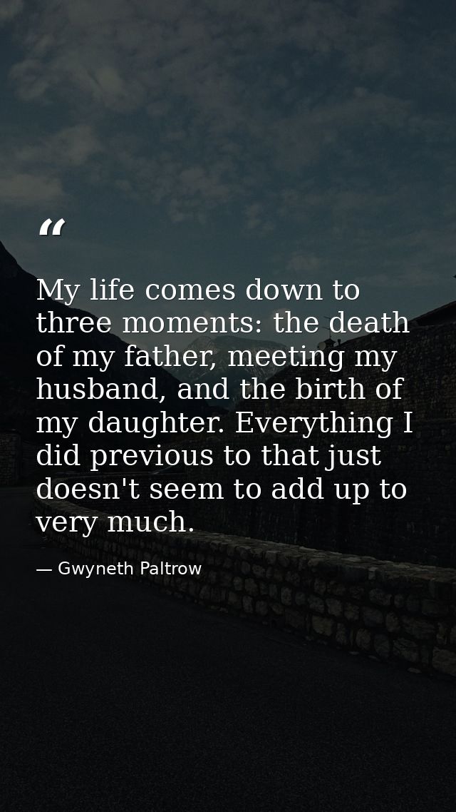 My life comes down to three moments: the death of my father, meeting my husband, and the birth of my daughter. Everythin — Gwyneth Paltrow
