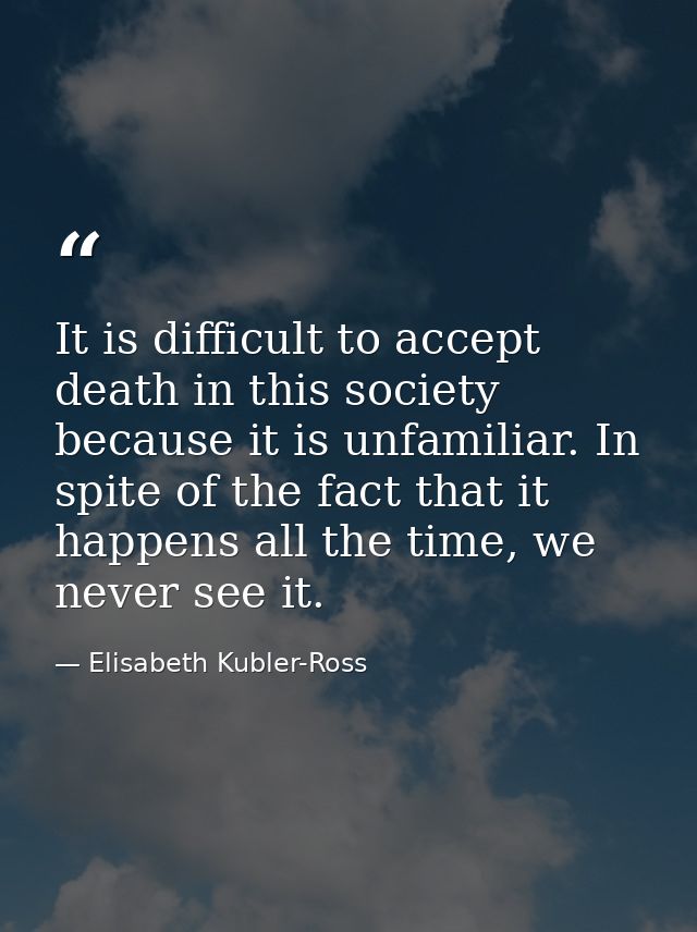 It is difficult to accept death in this society because it is unfamiliar. In spite of the fact that it happens all the t — Elisabeth Kubler-Ross