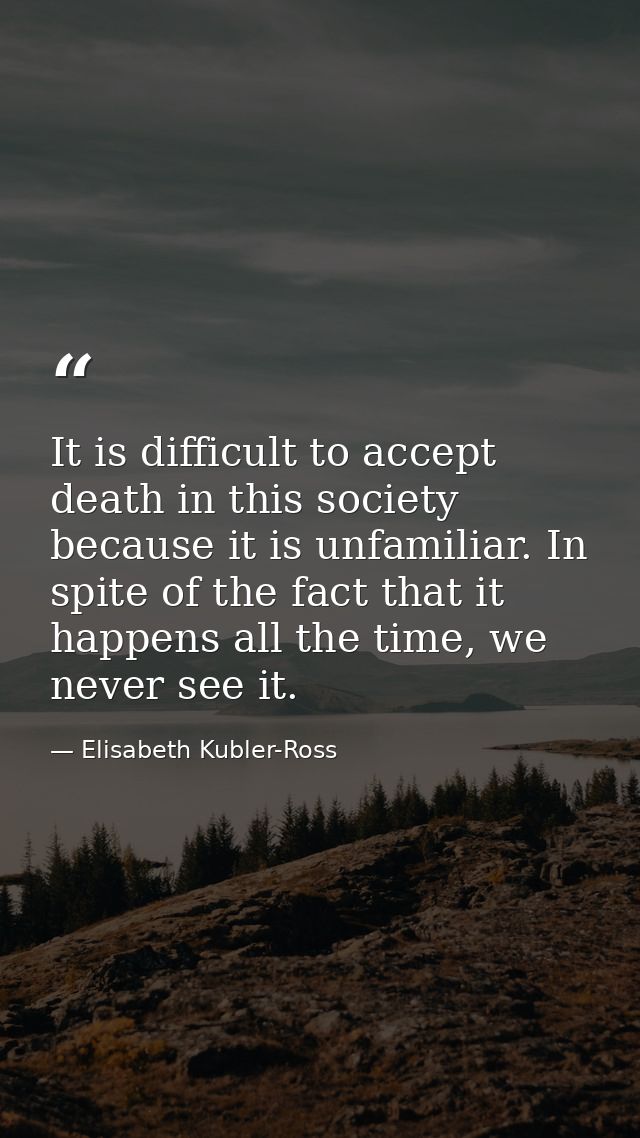It is difficult to accept death in this society because it is unfamiliar. In spite of the fact that it happens all the t — Elisabeth Kubler-Ross