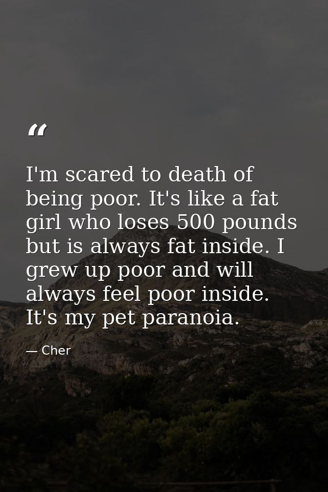 I'm scared to death of being poor. It's like a fat girl who loses 500 pounds but is always fat inside. I grew up poor an — Cher