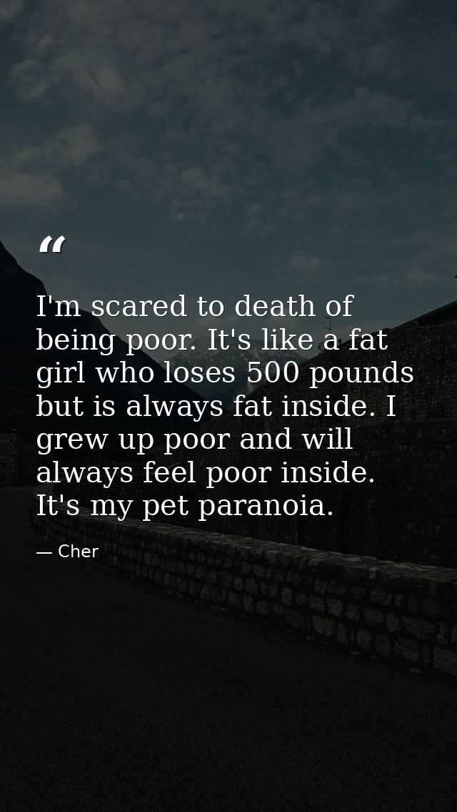 I'm scared to death of being poor. It's like a fat girl who loses 500 pounds but is always fat inside. I grew up poor an — Cher