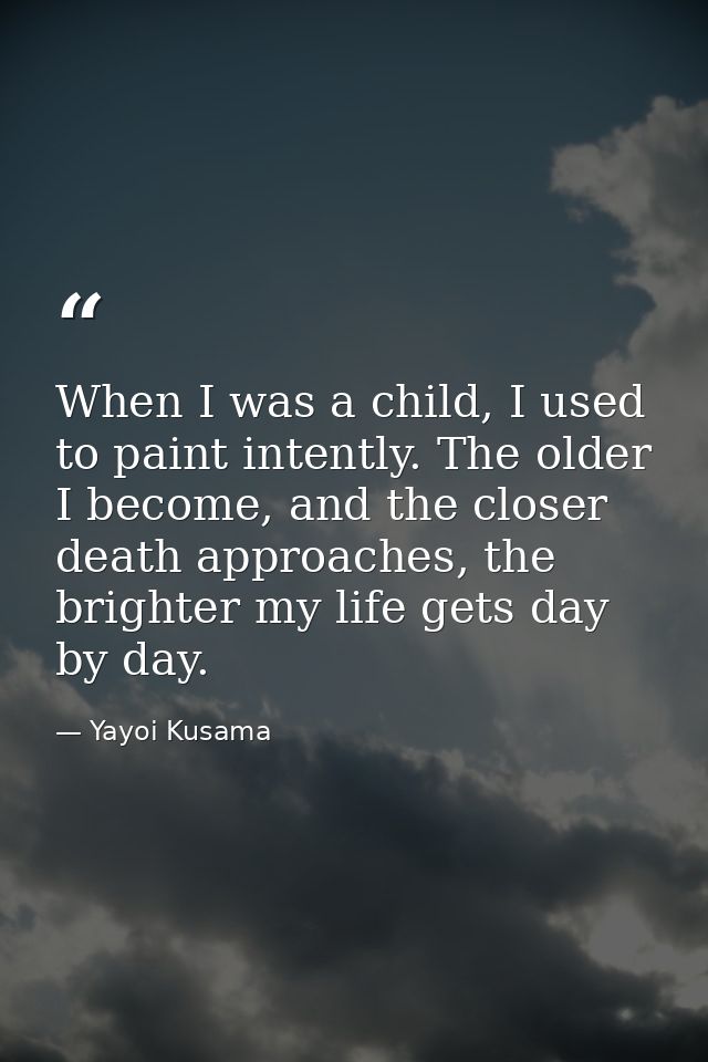When I was a child, I used to paint intently. The older I become, and the closer death approaches, the brighter my life  — Yayoi Kusama