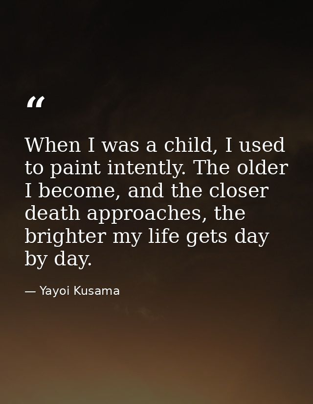 When I was a child, I used to paint intently. The older I become, and the closer death approaches, the brighter my life  — Yayoi Kusama