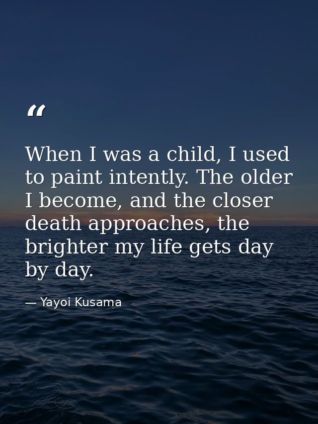 When I was a child, I used to paint intently. The older I become, and the closer death approaches, the brighter my life  — Yayoi Kusama