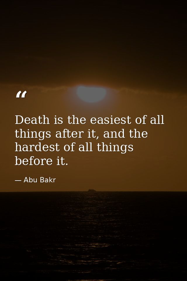 Death is the easiest of all things after it, and the hardest of all things before it. — Abu Bakr