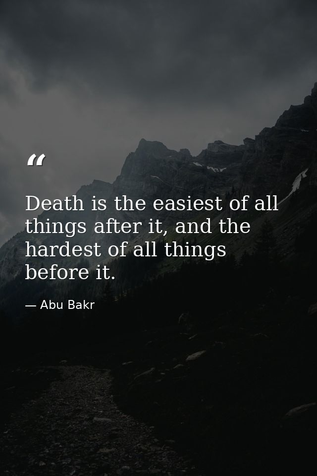 Death is the easiest of all things after it, and the hardest of all things before it. — Abu Bakr