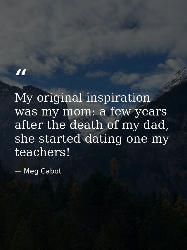 My original inspiration was my mom: a few years after the death of my dad, she started dating one my teachers! — Meg Cabot