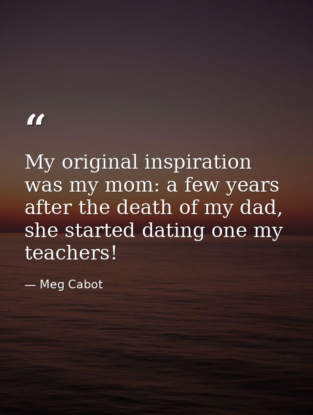 My original inspiration was my mom: a few years after the death of my dad, she started dating one my teachers! — Meg Cabot