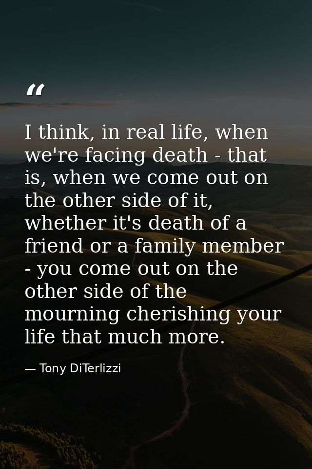 I think, in real life, when we're facing death - that is, when we come out on the other side of it, whether it's death o — Tony DiTerlizzi