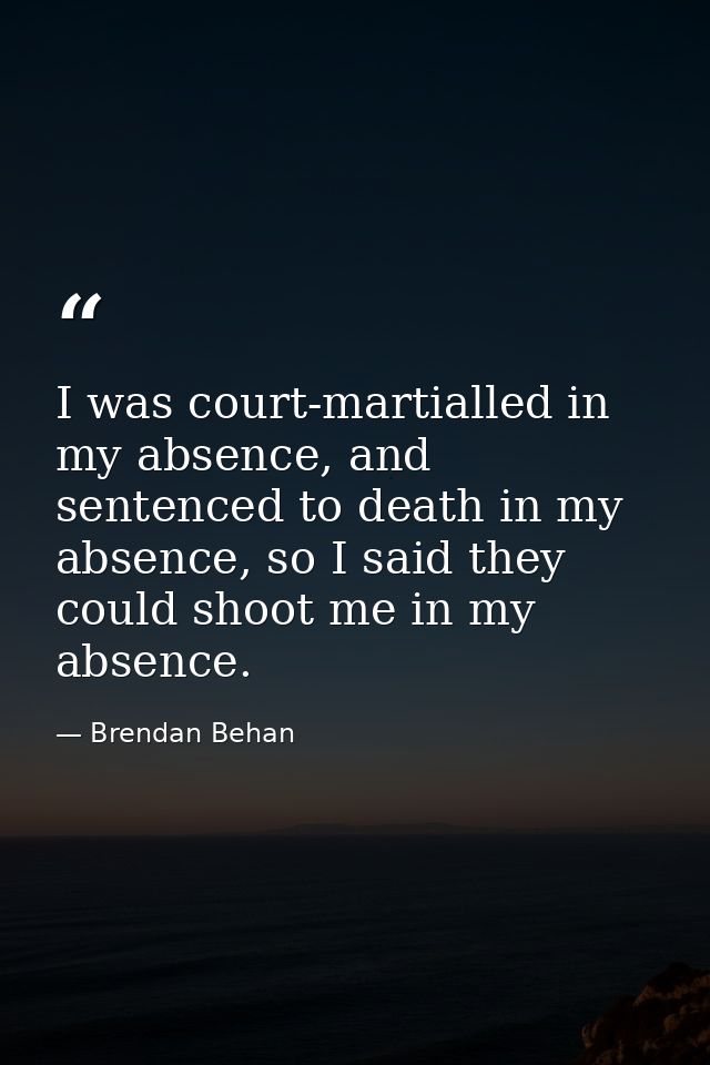 I was court-martialled in my absence, and sentenced to death in my absence, so I said they could shoot me in my absence. — Brendan Behan