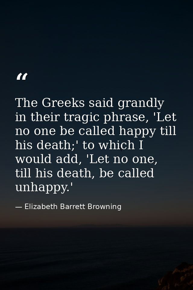 The Greeks said grandly in their tragic phrase, 'Let no one be called happy till his death;' to which I would add, 'Let  — Elizabeth Barrett Browning
