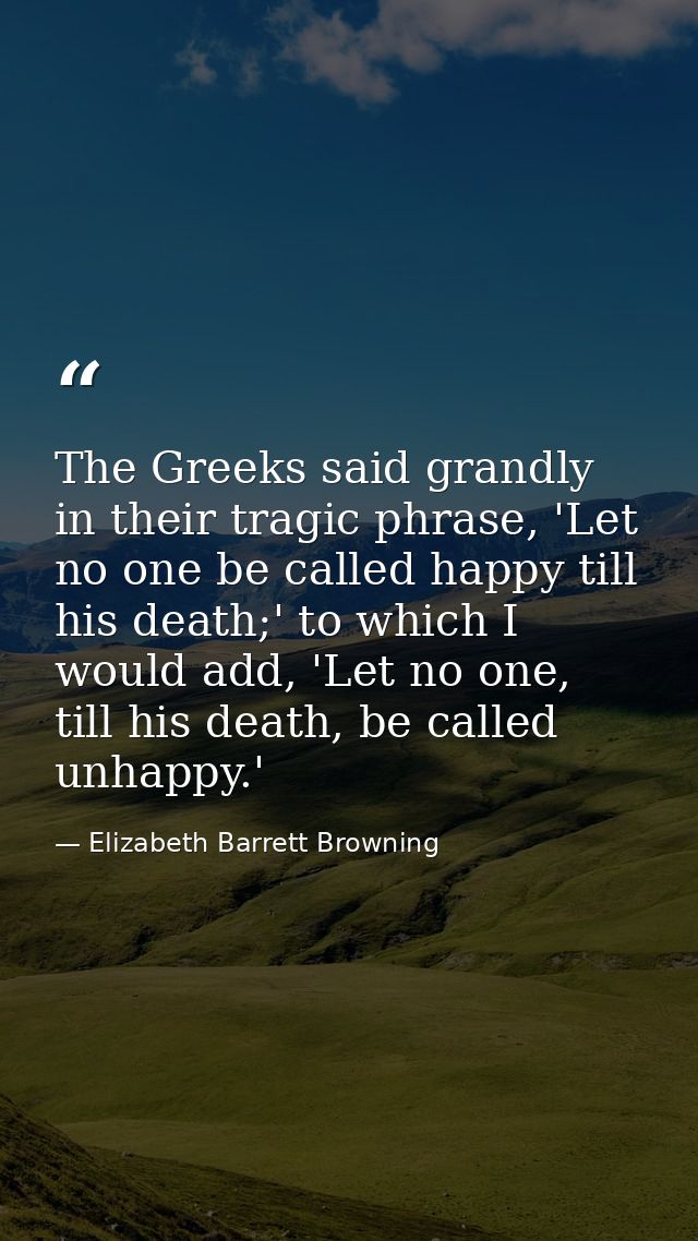 The Greeks said grandly in their tragic phrase, 'Let no one be called happy till his death;' to which I would add, 'Let  — Elizabeth Barrett Browning