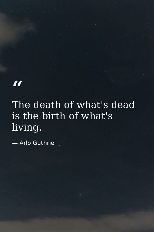 The death of what's dead is the birth of what's living. — Arlo Guthrie