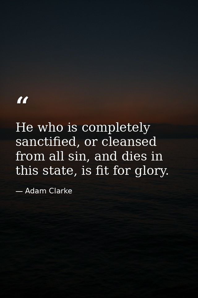 He who is completely sanctified, or cleansed from all sin, and dies in this state, is fit for glory. — Adam Clarke