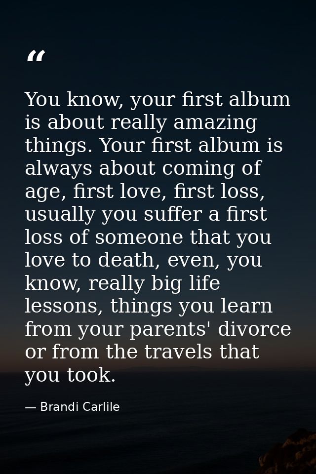 You know, your first album is about really amazing things. Your first album is always about coming of age, first love, f — Brandi Carlile