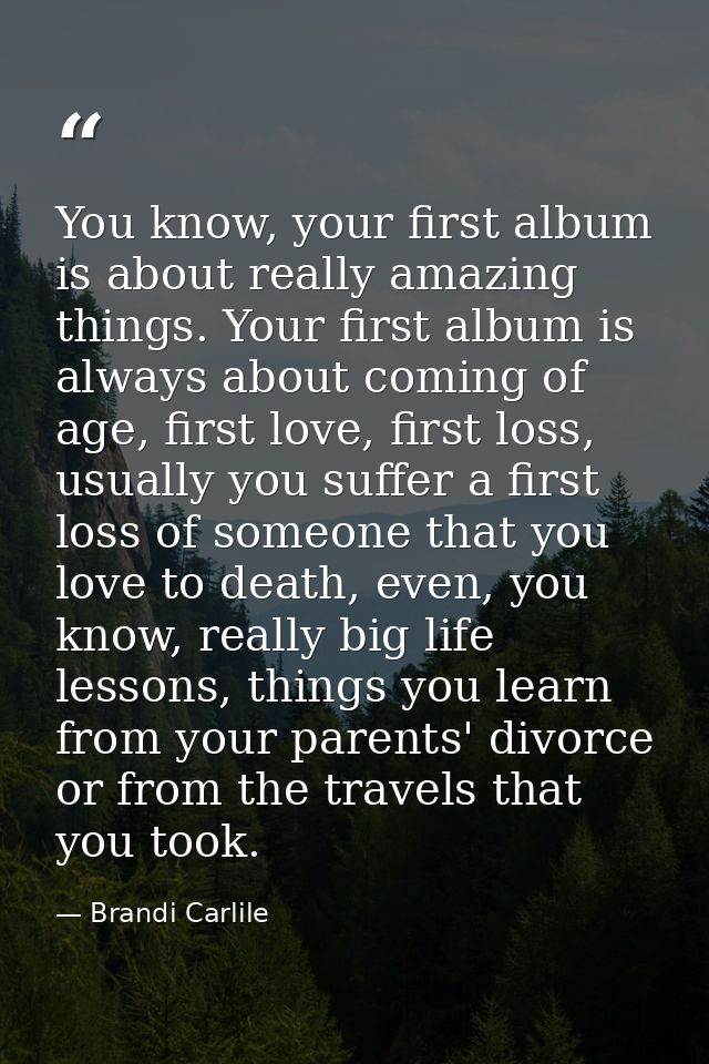 You know, your first album is about really amazing things. Your first album is always about coming of age, first love, f — Brandi Carlile