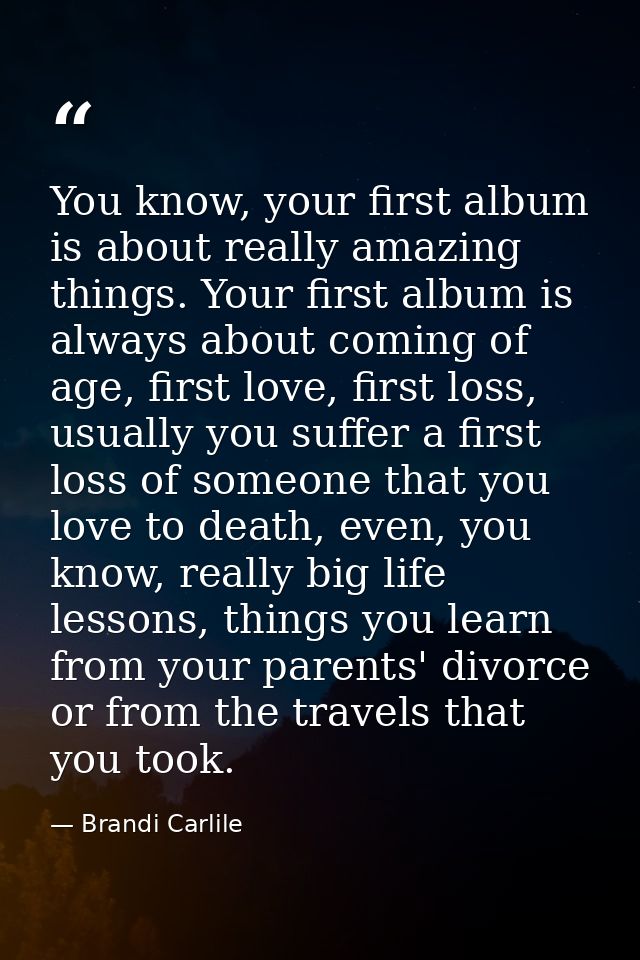 You know, your first album is about really amazing things. Your first album is always about coming of age, first love, f — Brandi Carlile