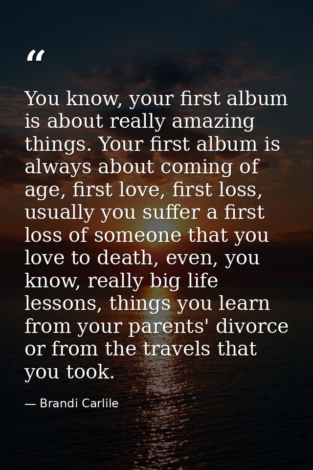 You know, your first album is about really amazing things. Your first album is always about coming of age, first love, f — Brandi Carlile
