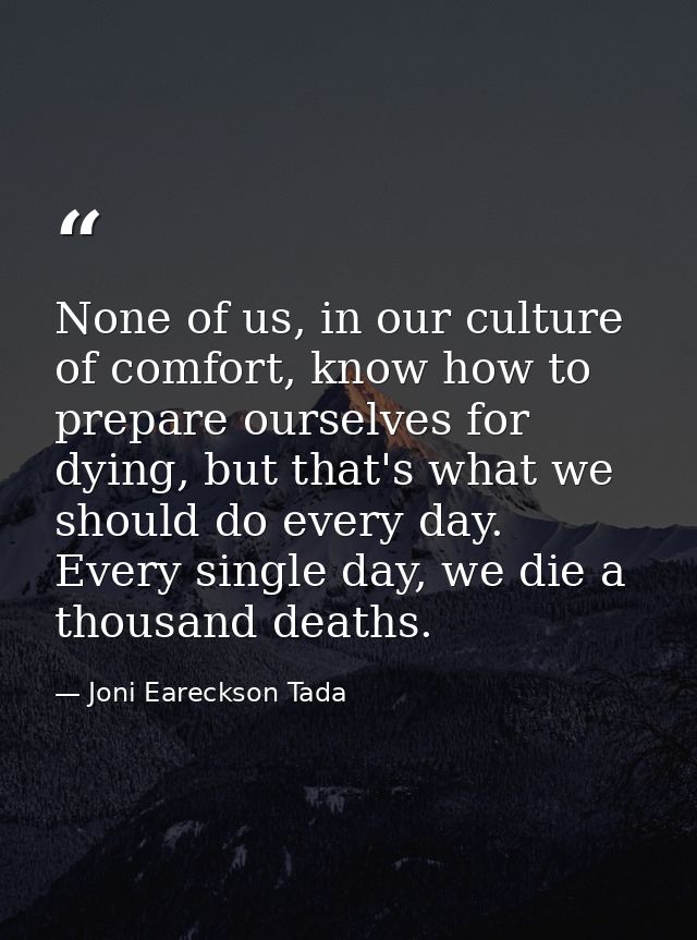 None of us, in our culture of comfort, know how to prepare ourselves for dying, but that's what we should do every day.  — Joni Eareckson Tada