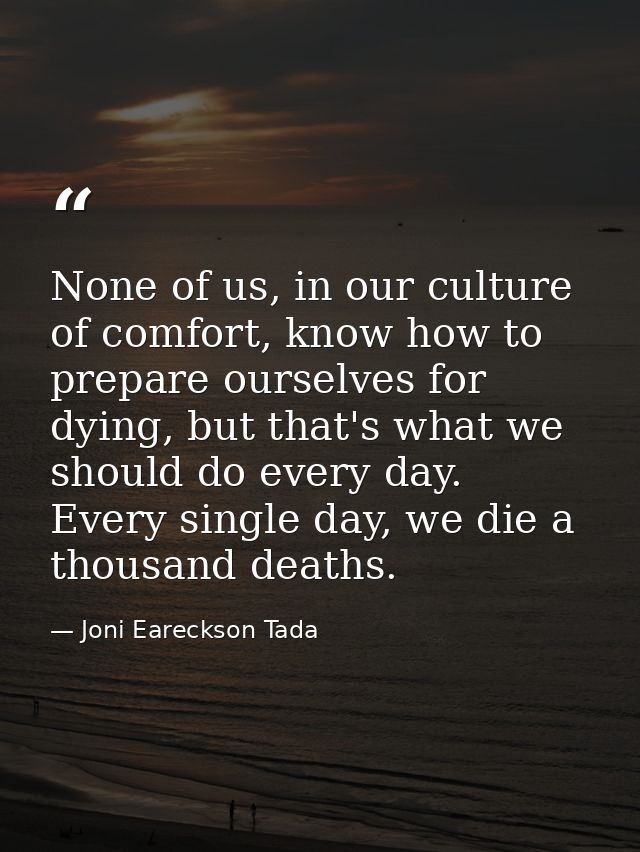 None of us, in our culture of comfort, know how to prepare ourselves for dying, but that's what we should do every day.  — Joni Eareckson Tada