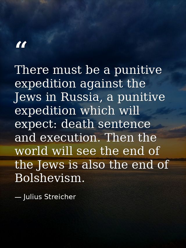 There must be a punitive expedition against the Jews in Russia, a punitive expedition which will expect: death sentence  — Julius Streicher