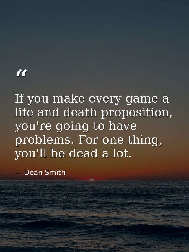 If you make every game a life and death proposition, you're going to have problems. For one thing, you'll be dead a lot. — Dean Smith