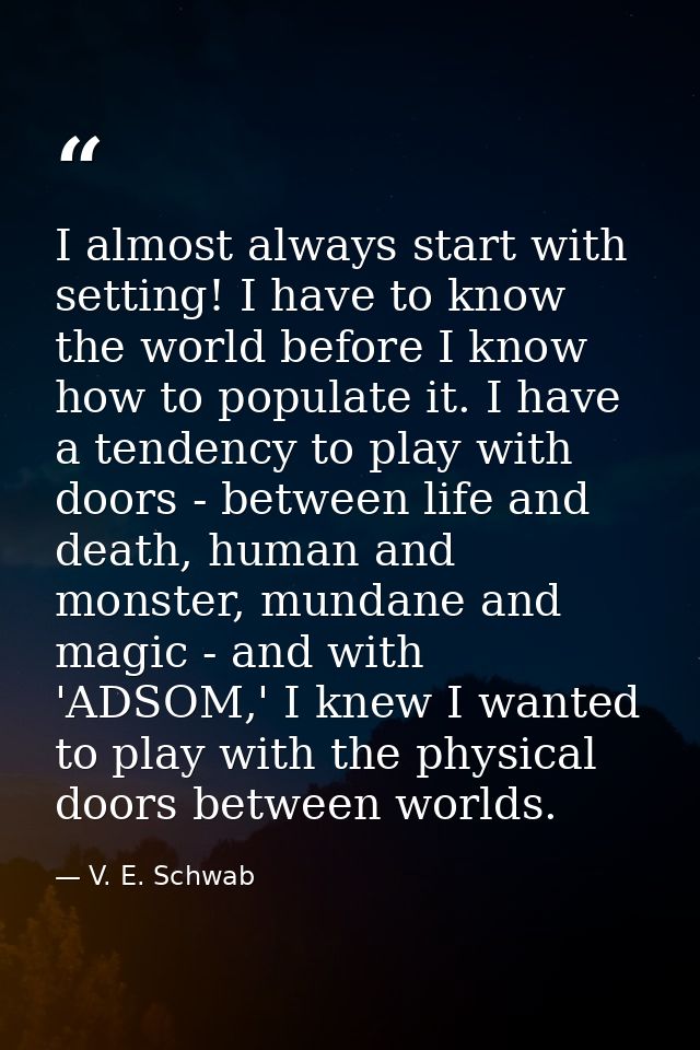 I almost always start with setting! I have to know the world before I know how to populate it. I have a tendency to play — V. E. Schwab